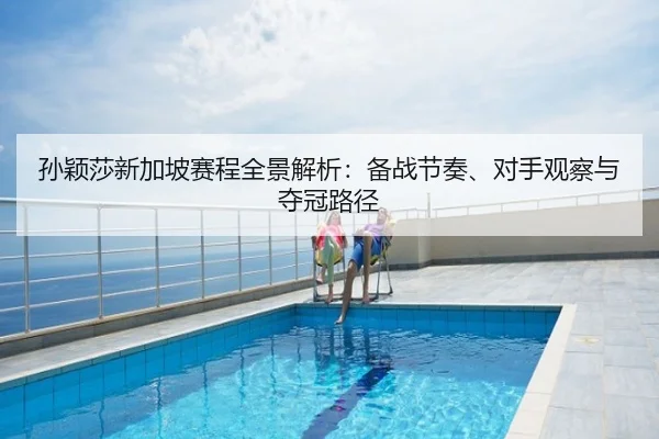 孙颖莎新加坡赛程全景解析：备战节奏、对手观察与夺冠路径