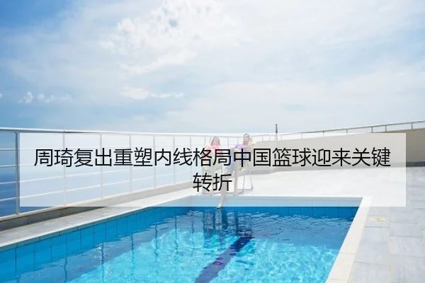周琦复出重塑内线格局中国篮球迎来关键转折