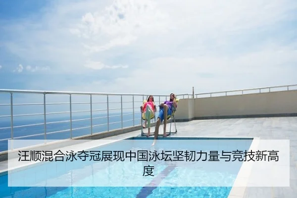 汪顺混合泳夺冠展现中国泳坛坚韧力量与竞技新高度