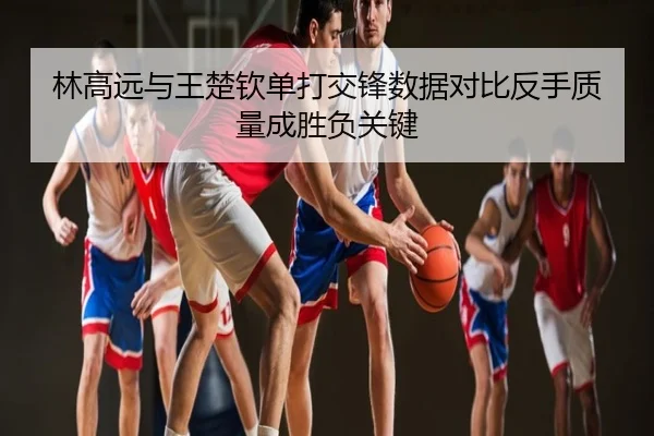 林高远与王楚钦单打交锋数据对比反手质量成胜负关键