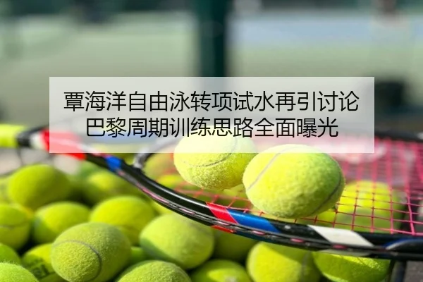 覃海洋自由泳转项试水再引讨论 巴黎周期训练思路全面曝光