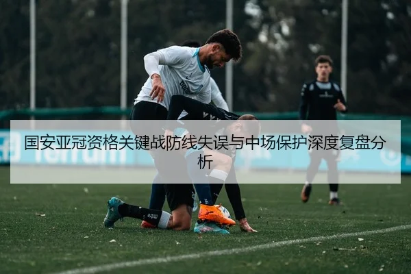 国安亚冠资格关键战防线失误与中场保护深度复盘分析