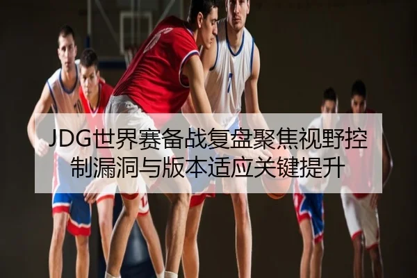 JDG世界赛备战复盘聚焦视野控制漏洞与版本适应关键提升