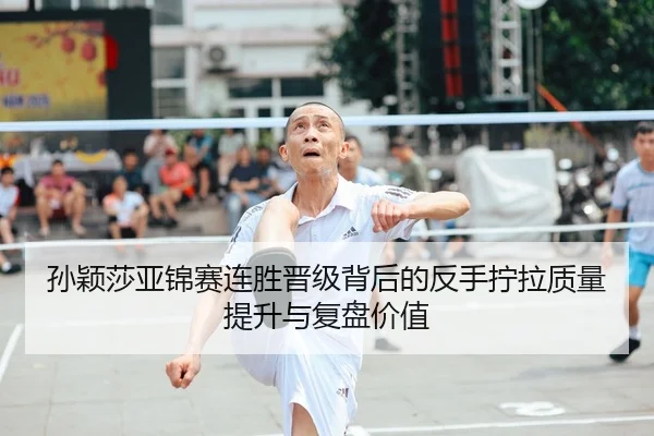 孙颖莎亚锦赛连胜晋级背后的反手拧拉质量提升与复盘价值