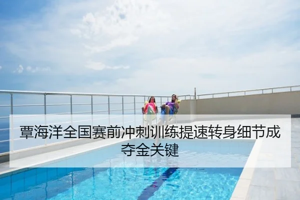 覃海洋全国赛前冲刺训练提速转身细节成夺金关键